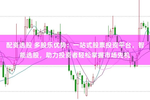 配资选股 多股乐优势：一站式股票投资平台，智能选股，助力投资者轻松掌握市场先机