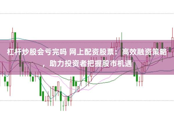杠杆炒股会亏完吗 网上配资股票：高效融资策略，助力投资者把握股市机遇