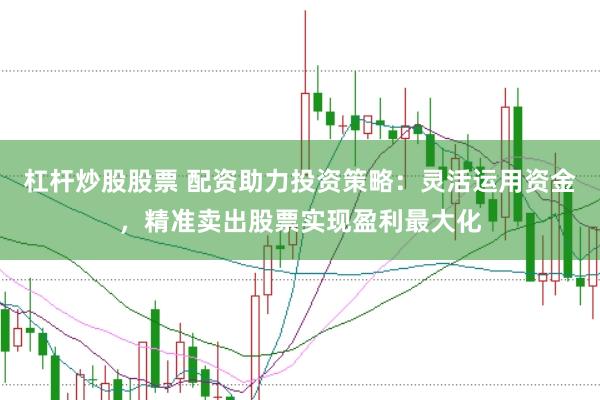 杠杆炒股股票 配资助力投资策略：灵活运用资金，精准卖出股票实现盈利最大化