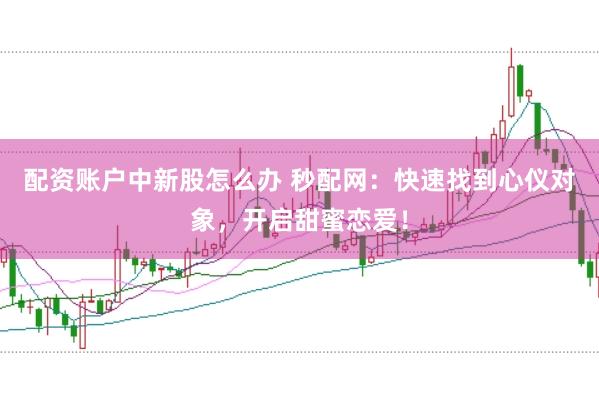 配资账户中新股怎么办 秒配网：快速找到心仪对象，开启甜蜜恋爱！