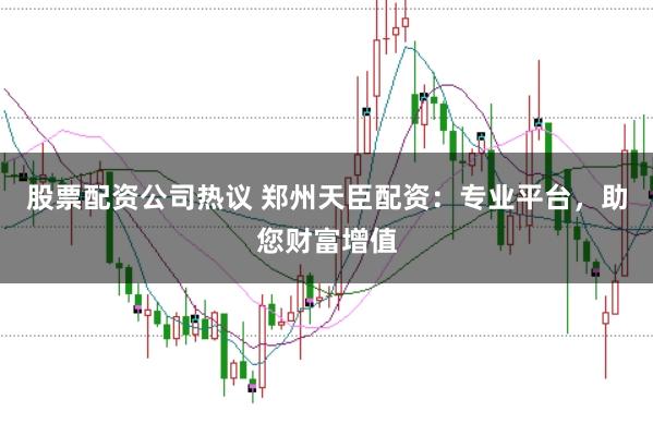 股票配资公司热议 郑州天臣配资：专业平台，助您财富增值