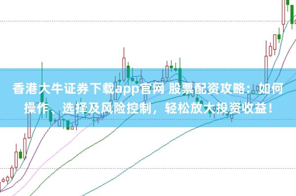 香港大牛证券下载app官网 股票配资攻略：如何操作、选择及风险控制，轻松放大投资收益！