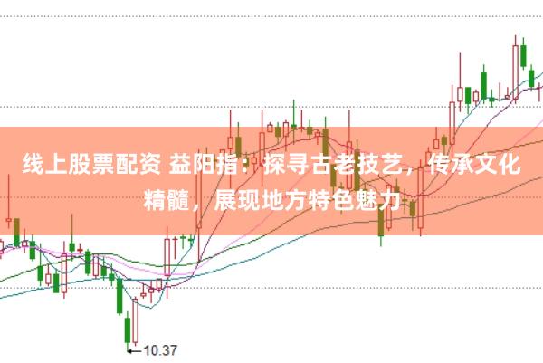 线上股票配资 益阳指：探寻古老技艺，传承文化精髓，展现地方特色魅力