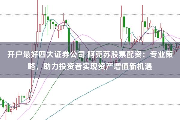 开户最好四大证券公司 阿克苏股票配资：专业策略，助力投资者实现资产增值新机遇