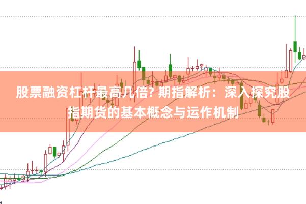 股票融资杠杆最高几倍? 期指解析：深入探究股指期货的基本概念与运作机制