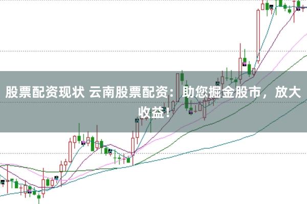 股票配资现状 云南股票配资：助您掘金股市，放大收益！