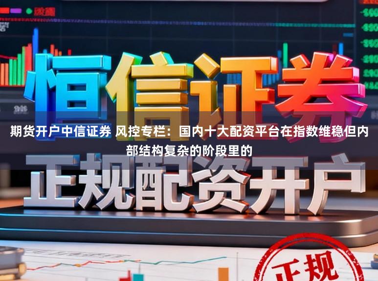 期货开户中信证券 风控专栏：国内十大配资平台在指数维稳但内部结构复杂的阶段里的