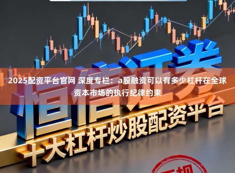 2025配资平台官网 深度专栏：a股融资可以有多少杠杆在全球资本市场的执行纪律约束