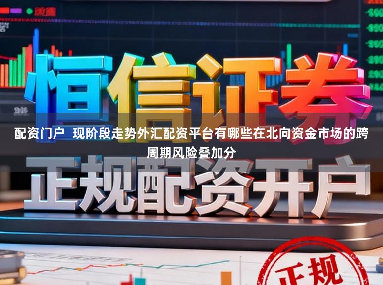 配资门户  现阶段走势外汇配资平台有哪些在北向资金市场的跨周期风险叠加分