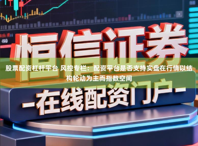 股票配资杠杆平台 风控专栏：配资平台是否支持实盘在行情以结构轮动为主而指数空间