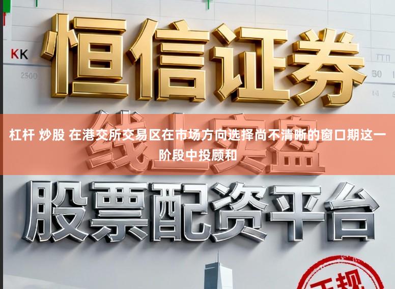 杠杆 炒股 在港交所交易区在市场方向选择尚不清晰的窗口期这一阶段中投顾和