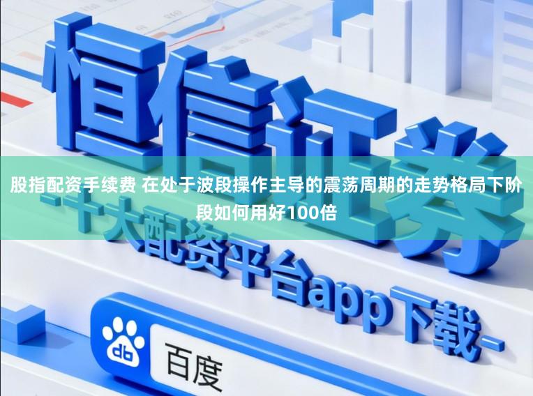 股指配资手续费 在处于波段操作主导的震荡周期的走势格局下阶段如何用好100倍