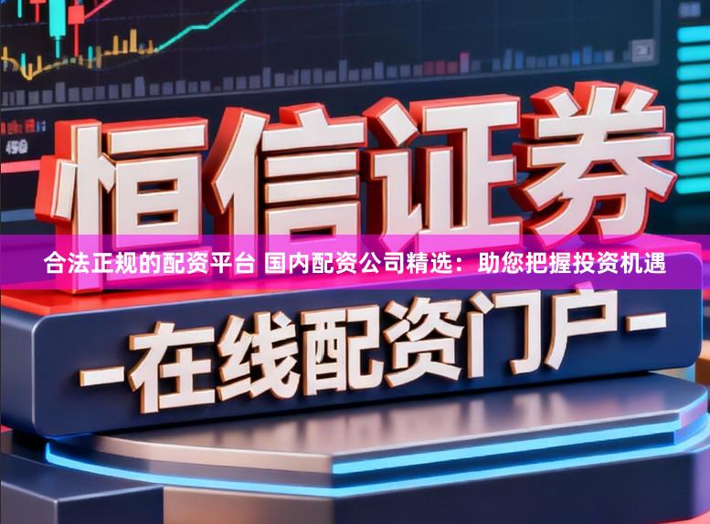 合法正规的配资平台 国内配资公司精选：助您把握投资机遇