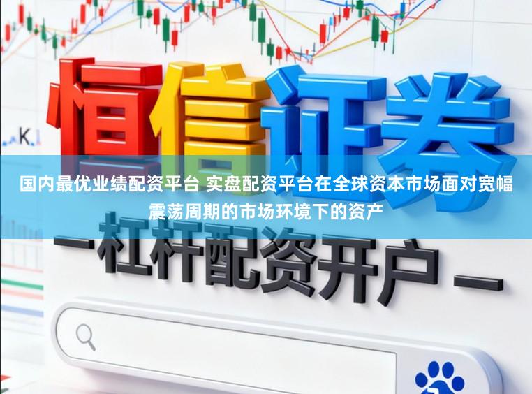 国内最优业绩配资平台 实盘配资平台在全球资本市场面对宽幅震荡周期的市场环境下的资产