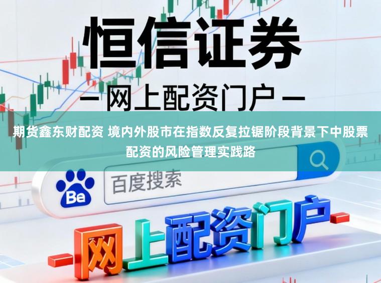 期货鑫东财配资 境内外股市在指数反复拉锯阶段背景下中股票配资的风险管理实践路