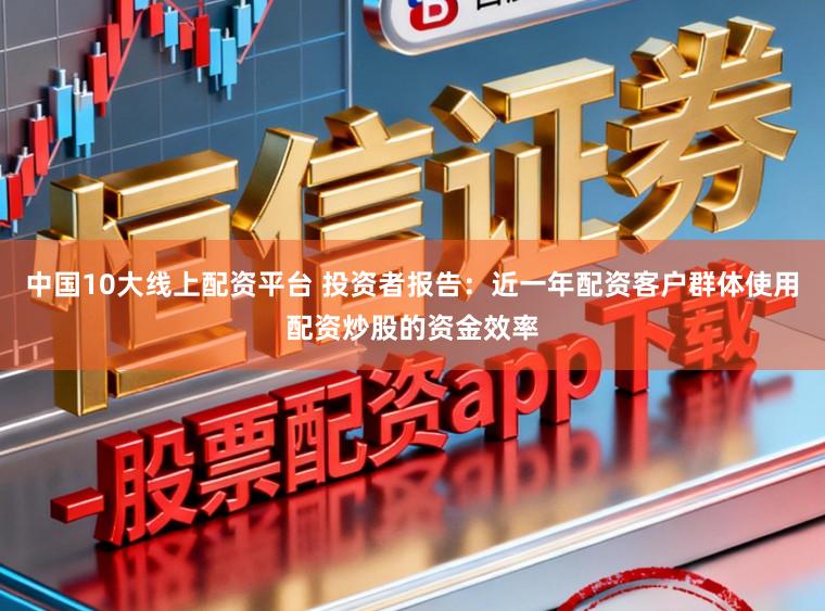 中国10大线上配资平台 投资者报告:近一年配资客户群体使用配资炒股的资金效率