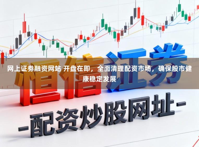 网上证劵融资网站 开盘在即，全面清理配资市场，确保股市健康稳定发展